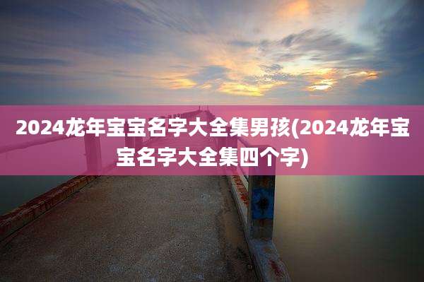 2024龙年宝宝名字大全集男孩(2024龙年宝宝名字大全集四个字)