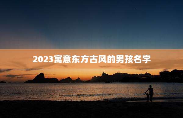 2023寓意东方古风的男孩名字
