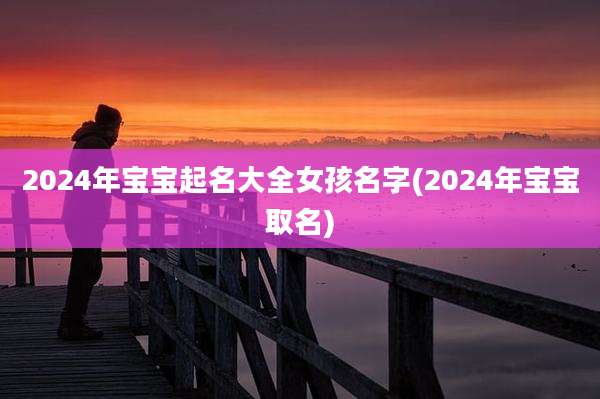 2024年宝宝起名大全女孩名字(2024年宝宝取名)