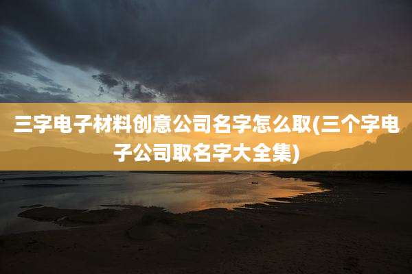 三字电子材料创意公司名字怎么取(三个字电子公司取名字大全集)