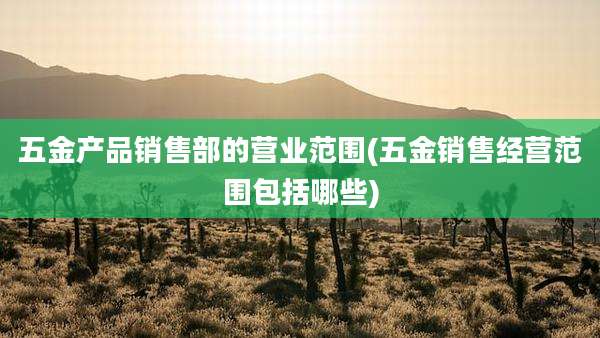 五金产品销售部的营业范围(五金销售经营范围包括哪些)
