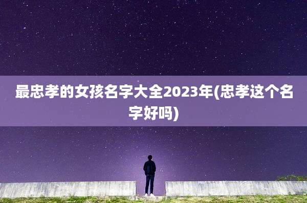 最忠孝的女孩名字大全2023年(忠孝这个名字好吗)