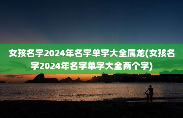 女孩名字2024年名字单字大全属龙(女孩名字2024年名字单字大全两个字)