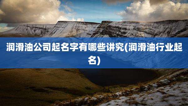 润滑油公司起名字有哪些讲究(润滑油行业起名)