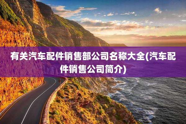 有关汽车配件销售部公司名称大全(汽车配件销售公司简介)