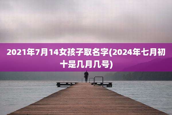 2021年7月14女孩子取名字(2024年七月初十是几月几号)