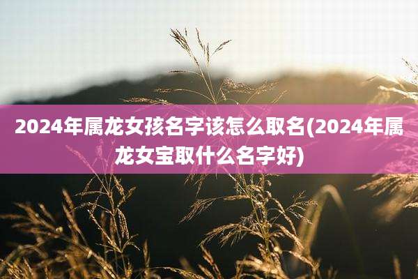 2024年属龙女孩名字该怎么取名(2024年属龙女宝取什么名字好)