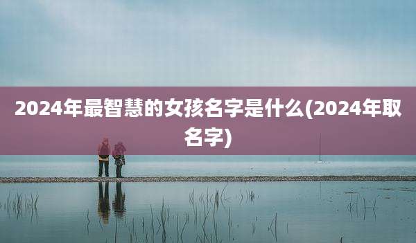 2024年最智慧的女孩名字是什么(2024年取名字)