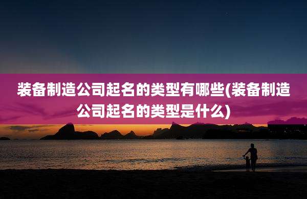 装备制造公司起名的类型有哪些(装备制造公司起名的类型是什么)