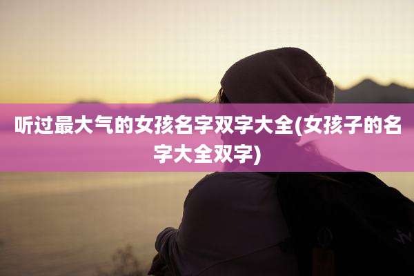 听过最大气的女孩名字双字大全(女孩子的名字大全双字)