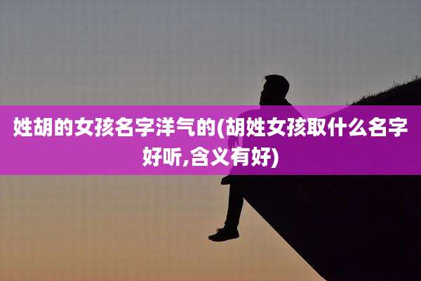 姓胡的女孩名字洋气的(胡姓女孩取什么名字好听,含义有好)