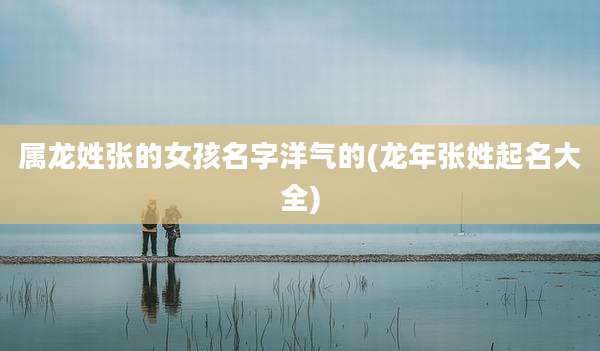 属龙姓张的女孩名字洋气的(龙年张姓起名大全)