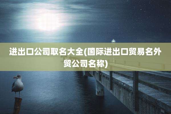 进出口公司取名大全(国际进出口贸易名外贸公司名称)