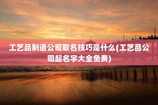 工艺品制造公司取名技巧是什么(工艺品公司起名字大全免费)