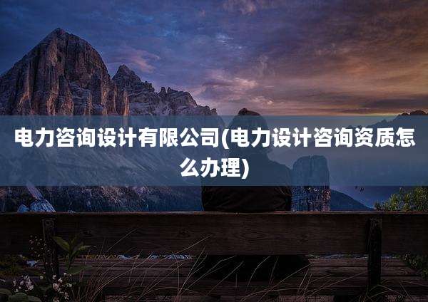 电力咨询设计有限公司(电力设计咨询资质怎么办理)