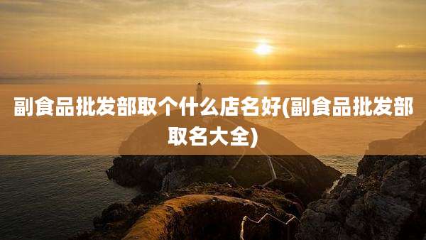副食品批发部取个什么店名好(副食品批发部取名大全)