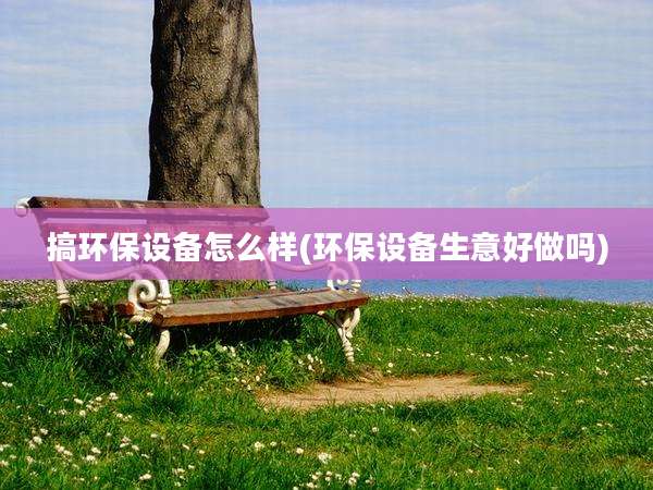 搞环保设备怎么样(环保设备生意好做吗)
