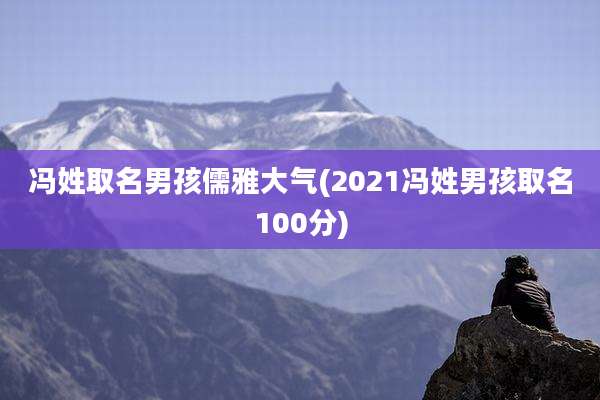 冯姓取名男孩儒雅大气(2021冯姓男孩取名100分)