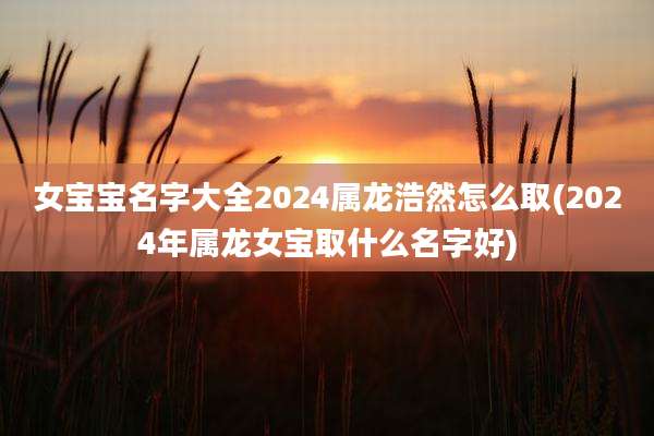 女宝宝名字大全2024属龙浩然怎么取(2024年属龙女宝取什么名字好)