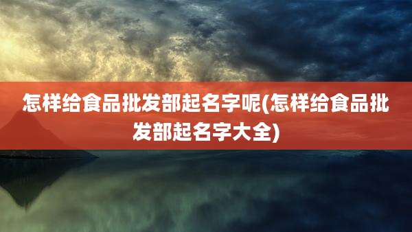 怎样给食品批发部起名字呢(怎样给食品批发部起名字大全)