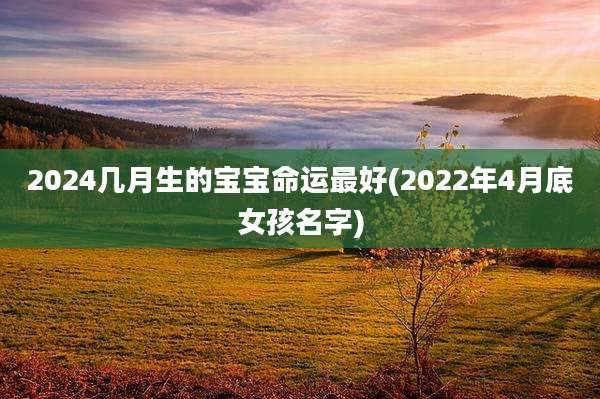 2024几月生的宝宝命运最好(2022年4月底女孩名字)