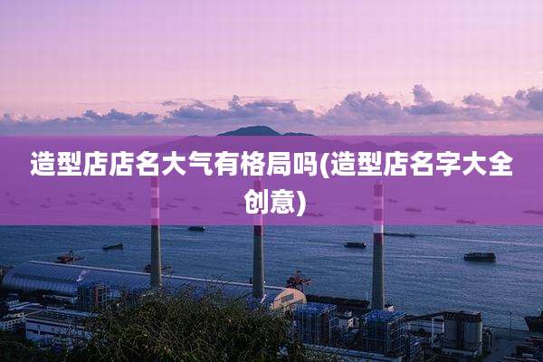 造型店店名大气有格局吗(造型店名字大全 创意)