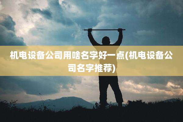 机电设备公司用啥名字好一点(机电设备公司名字推荐)