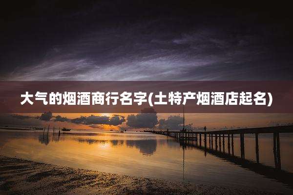 大气的烟酒商行名字(土特产烟酒店起名)