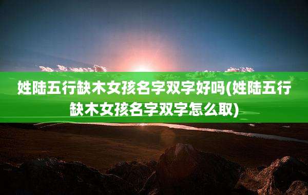 姓陆五行缺木女孩名字双字好吗(姓陆五行缺木女孩名字双字怎么取)