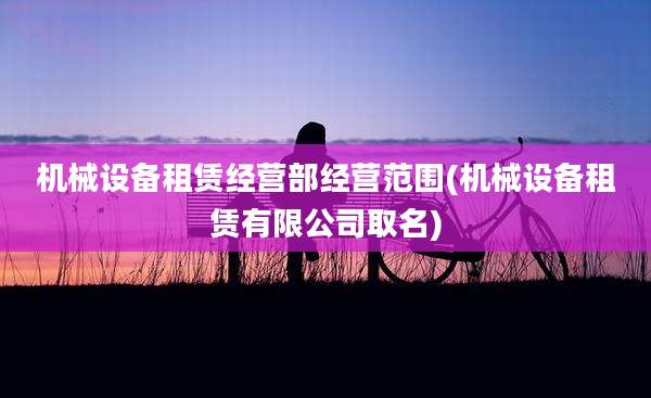 机械设备租赁经营部经营范围(机械设备租赁有限公司取名)