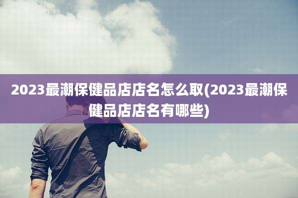 2023最潮保健品店店名怎么取(2023最潮保健品店店名有哪些)