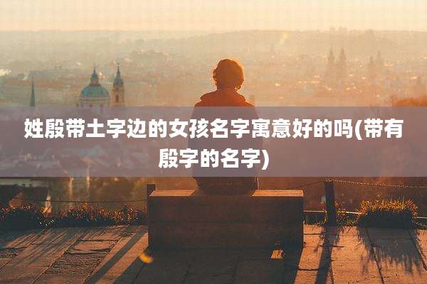 姓殷带土字边的女孩名字寓意好的吗(带有殷字的名字)