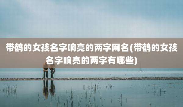 带鹤的女孩名字响亮的两字网名(带鹤的女孩名字响亮的两字有哪些)