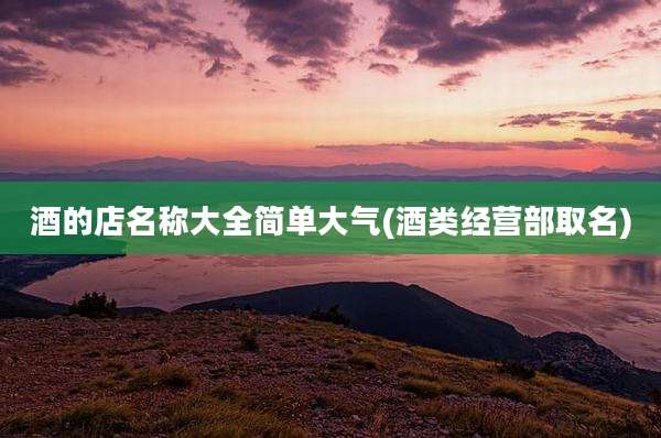 酒的店名称大全简单大气(酒类经营部取名)