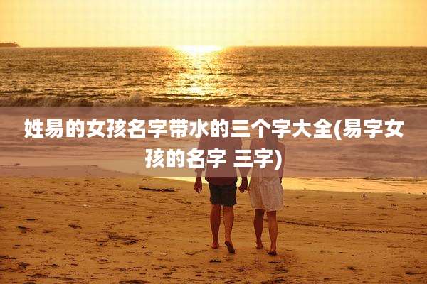 姓易的女孩名字带水的三个字大全(易字女孩的名字 三字)