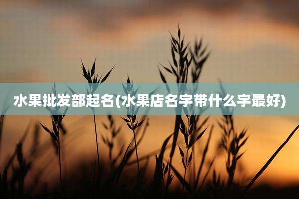 水果批发部起名(水果店名字带什么字最好)