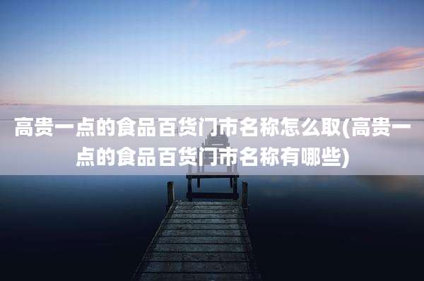 高贵一点的食品百货门市名称怎么取(高贵一点的食品百货门市名称有哪些)