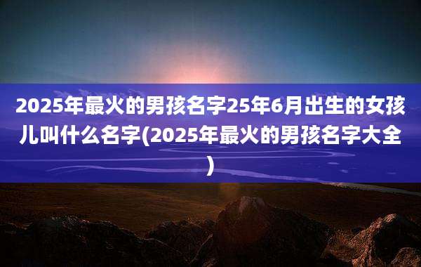 2025年最火的男孩名字25年6月出生的女孩儿叫什么名字(2025年最火的男孩名字大全)