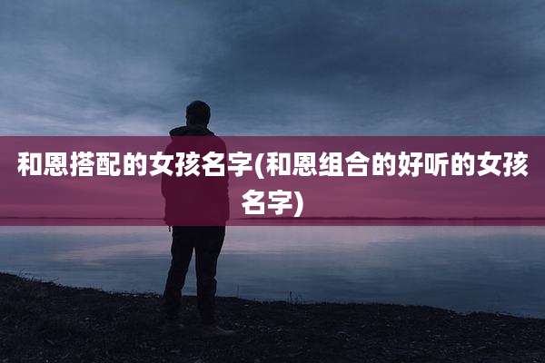 和恩搭配的女孩名字(和恩组合的好听的女孩名字)