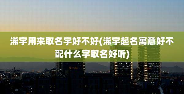 浠字用来取名字好不好(浠字起名寓意好不配什么字取名好听)