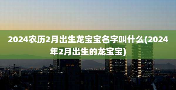 2024农历2月出生龙宝宝名字叫什么(2024年2月出生的龙宝宝)