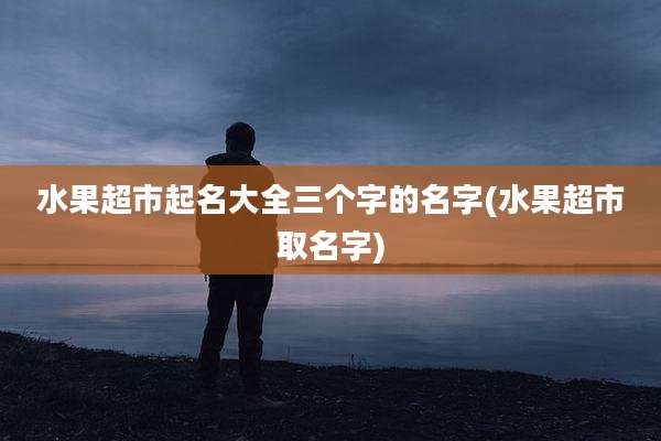 水果超市起名大全三个字的名字(水果超市取名字)