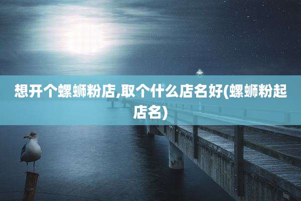 想开个螺蛳粉店,取个什么店名好(螺蛳粉起店名)