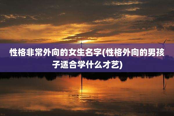 性格非常外向的女生名字(性格外向的男孩子适合学什么才艺)