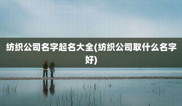 纺织公司名字起名大全(纺织公司取什么名字好)