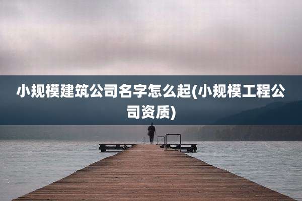 小规模建筑公司名字怎么起(小规模工程公司资质)