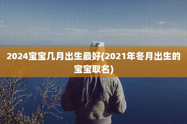 2024宝宝几月出生最好(2021年冬月出生的宝宝取名)