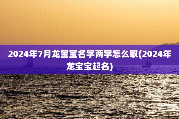 2024年7月龙宝宝名字两字怎么取(2024年龙宝宝起名)