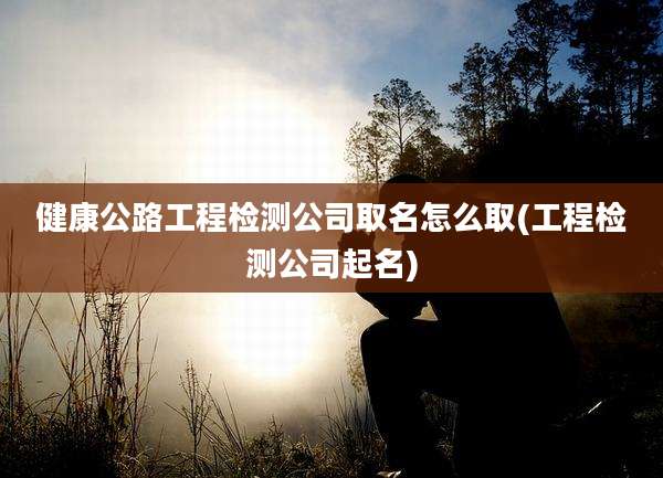 健康公路工程检测公司取名怎么取(工程检测公司起名)