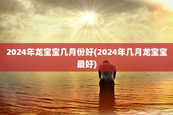 2024年龙宝宝几月份好(2024年几月龙宝宝最好)